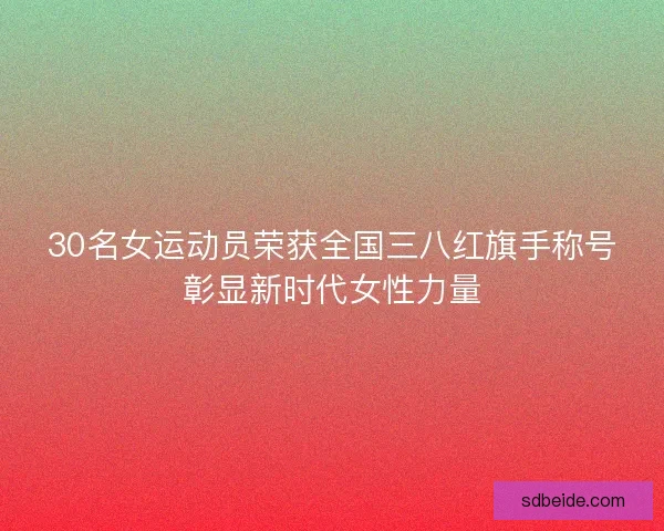 30名女运动员荣获全国三八红旗手称号彰显新时代女性力量