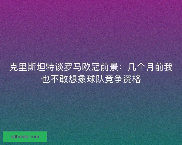 克里斯坦特谈罗马欧冠前景：几个月前我也不敢想象球队竞争资格