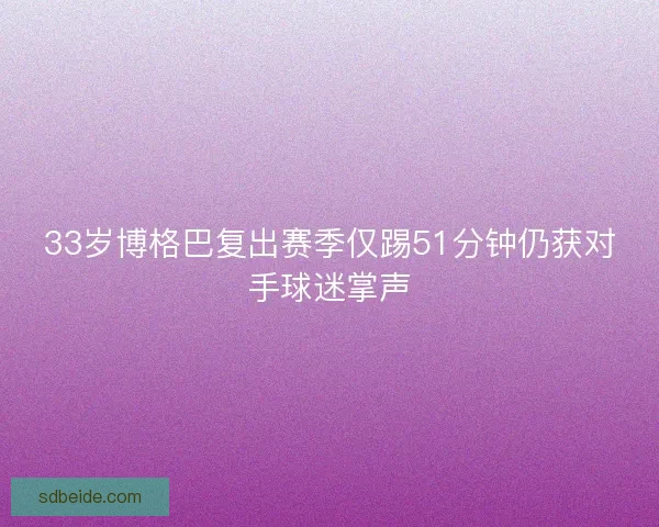 33岁博格巴复出赛季仅踢51分钟仍获对手球迷掌声