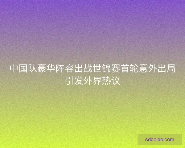 中国队豪华阵容出战世锦赛首轮意外出局引发外界热议