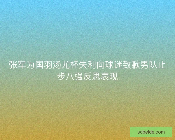 张军为国羽汤尤杯失利向球迷致歉男队止步八强反思表现