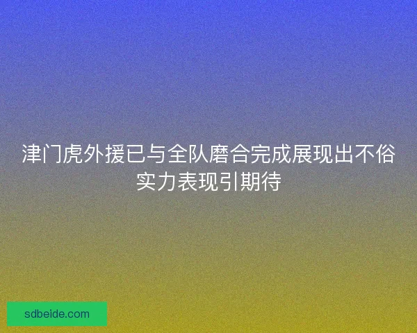 津门虎外援已与全队磨合完成展现出不俗实力表现引期待