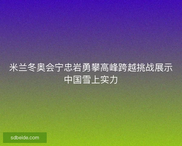 米兰冬奥会宁忠岩勇攀高峰跨越挑战展示中国雪上实力