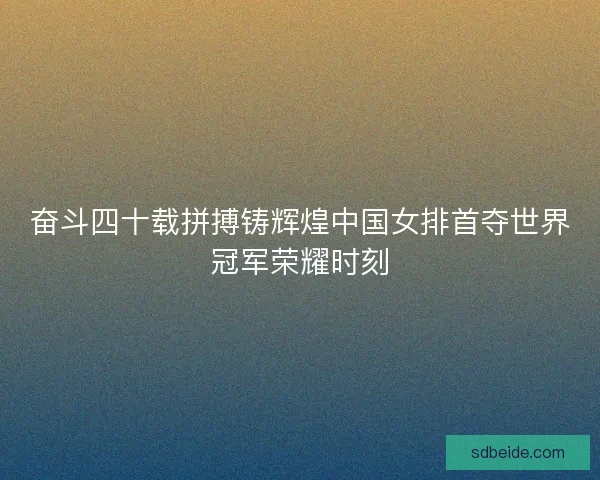 奋斗四十载拼搏铸辉煌中国女排首夺世界冠军荣耀时刻