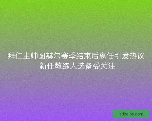 拜仁主帅图赫尔赛季结束后离任引发热议 新任教练人选备受关注