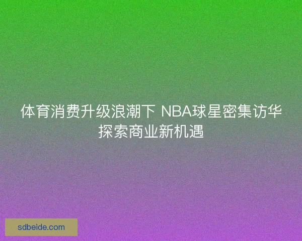 体育消费升级浪潮下 NBA球星密集访华探索商业新机遇