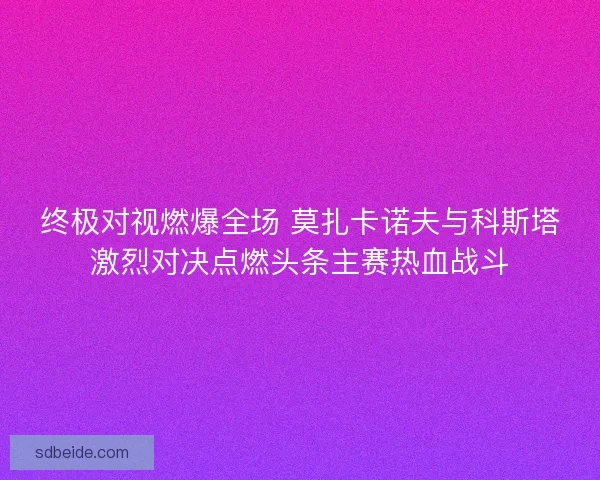 终极对视燃爆全场 莫扎卡诺夫与科斯塔激烈对决点燃头条主赛热血战斗