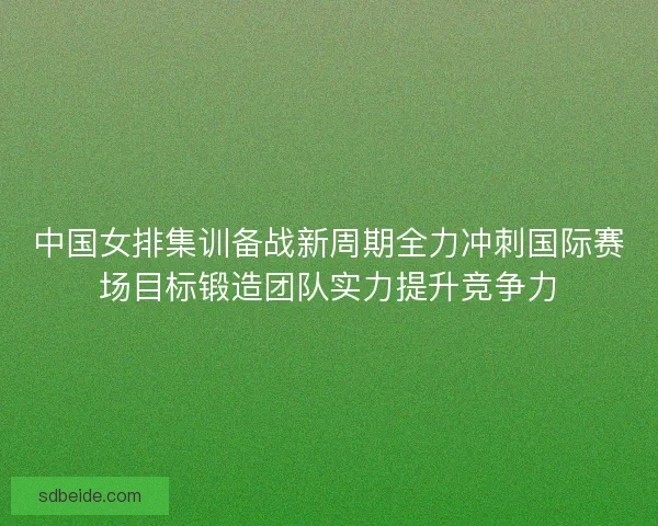 中国女排集训备战新周期全力冲刺国际赛场目标锻造团队实力提升竞争力