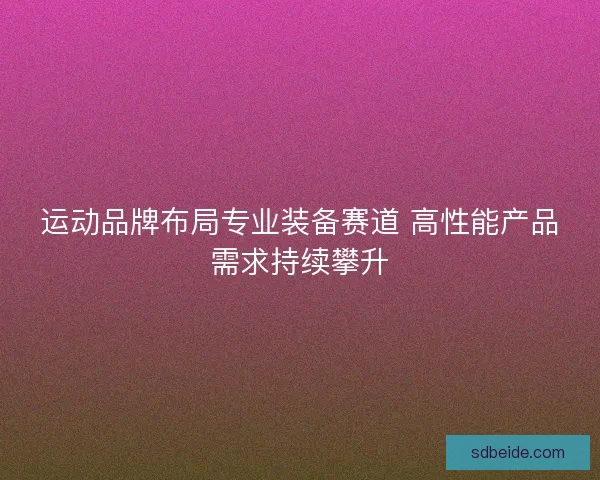 运动品牌布局专业装备赛道 高性能产品需求持续攀升