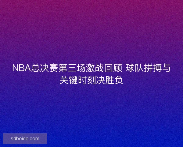 NBA总决赛第三场激战回顾 球队拼搏与关键时刻决胜负