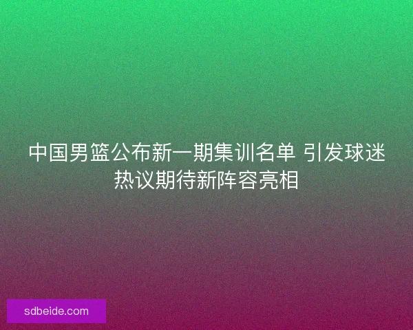 中国男篮公布新一期集训名单 引发球迷热议期待新阵容亮相
