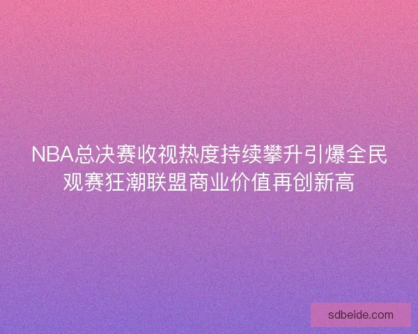 NBA总决赛收视热度持续攀升引爆全民观赛狂潮联盟商业价值再创新高